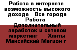 Работа в интернете, возможность высокого дохода - Все города Работа » Дополнительный заработок и сетевой маркетинг   . Ханты-Мансийский,Мегион г.